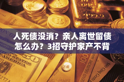 济南人死债没消？亲人离世留债怎么办？3招守护家产不背锅