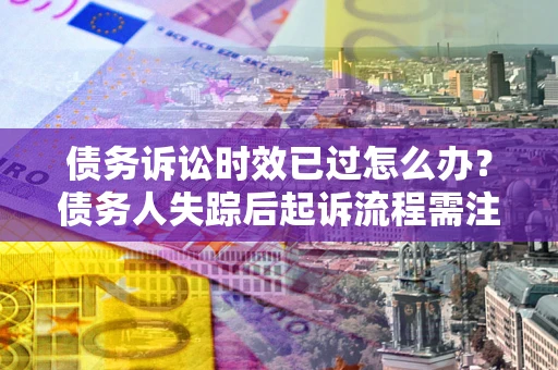 济南债务诉讼时效已过怎么办？债务人失踪后起诉流程需注意什么？