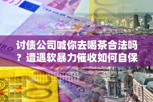 济南讨债公司喊你去喝茶合法吗？遭遇软暴力催收如何自保？