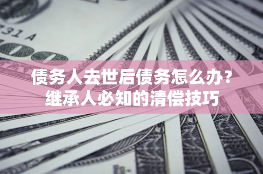 济南债务人去世后债务怎么办？继承人必知的清偿技巧