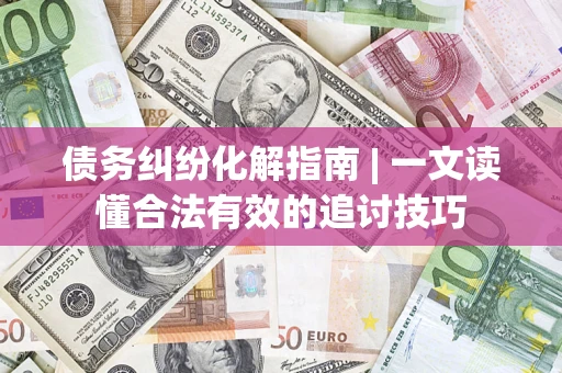 济南债务纠纷化解指南 | 一文读懂合法有效的追讨技巧