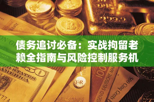 济南债务追讨必备：实战拘留老赖全指南与风险控制服务机构推荐