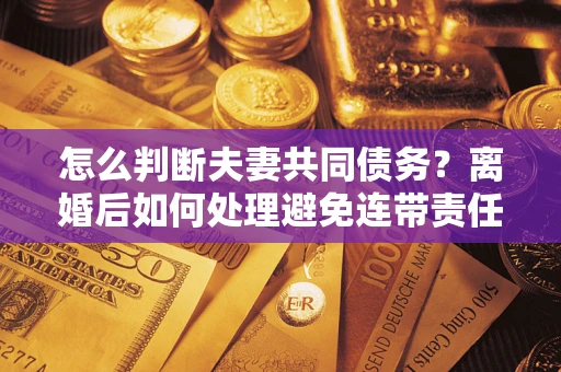 济南怎么判断夫妻共同债务？离婚后如何处理避免连带责任？
